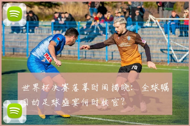 世界杯决赛落幕时间揭晓:全球瞩目的足球盛宴何时收官?