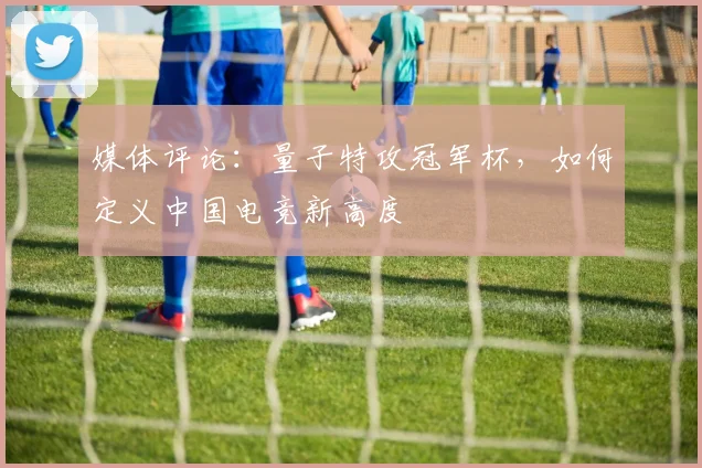 媒体评论:量子特攻冠军杯,如何定义中国电竞新高度