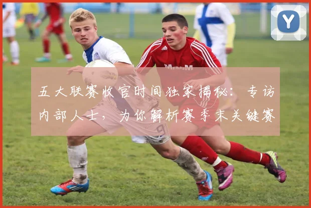 五大联赛收官时间独家揭秘:专访内部人士,为你解析赛季末关键赛程