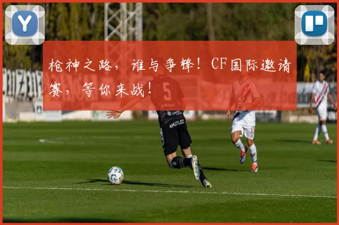 枪神之路,谁与争锋!CF国际邀请赛,等你来战!