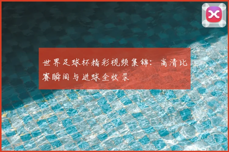 世界足球杯精彩视频集锦：高清比赛瞬间与进球全收录