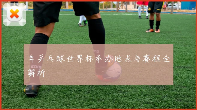 年乒乓球世界杯举办地点与赛程全解析