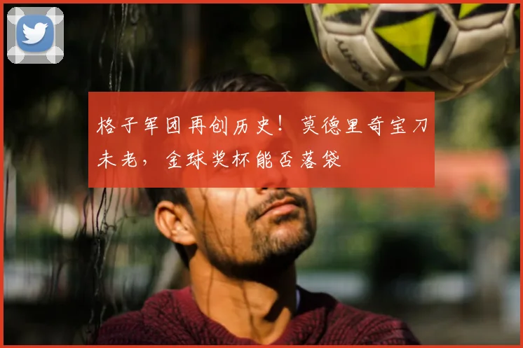 格子军团再创历史！莫德里奇宝刀未老，金球奖杯能否落袋