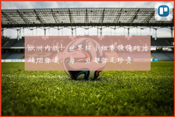 欧洲内战！世界杯小组赛强强对话硝烟弥漫，每一分都弥足珍贵