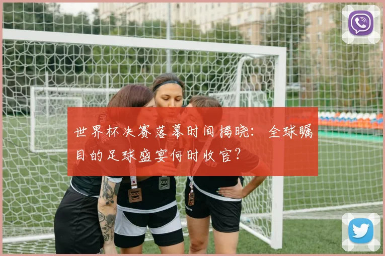 世界杯决赛落幕时间揭晓:全球瞩目的足球盛宴何时收官?