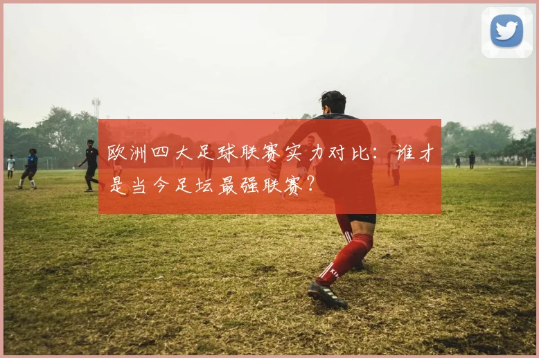 欧洲四大足球联赛实力对比:谁才是当今足坛最强联赛?