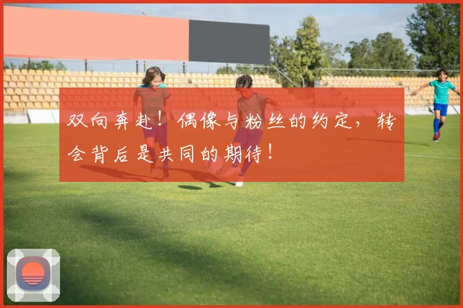双向奔赴！偶像与粉丝的约定，转会背后是共同的期待！
