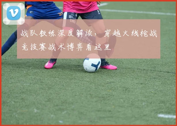 战队教练深度解读，穿越火线枪战竞技赛战术博弈看这里