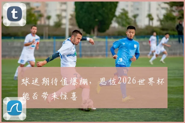 球迷期待值爆棚,恩佐2026世界杯能否带来惊喜