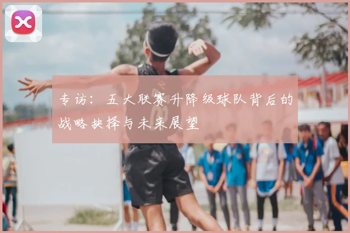 专访:五大联赛升降级球队背后的战略抉择与未来展望